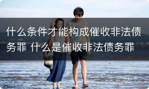 什么条件才能构成催收非法债务罪 什么是催收非法债务罪
