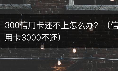300信用卡还不上怎么办？（信用卡3000不还）