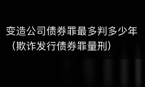 变造公司债券罪最多判多少年（欺诈发行债券罪量刑）