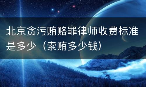 北京贪污贿赂罪律师收费标准是多少（索贿多少钱）
