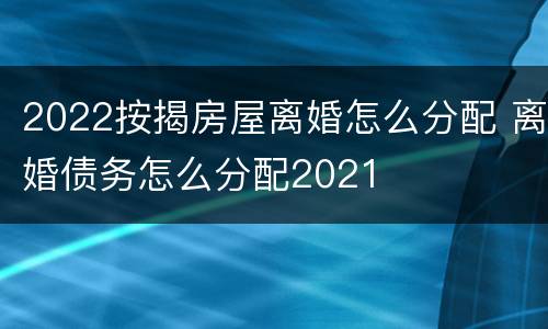 2022按揭房屋离婚怎么分配 离婚债务怎么分配2021