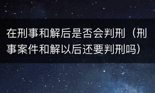 在刑事和解后是否会判刑（刑事案件和解以后还要判刑吗）