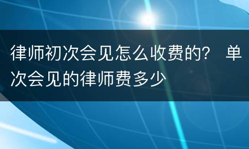 律师初次会见怎么收费的？ 单次会见的律师费多少