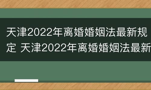 天津2022年离婚婚姻法最新规定 天津2022年离婚婚姻法最新规定是