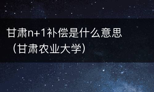甘肃n+1补偿是什么意思（甘肃农业大学）