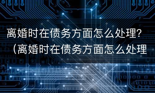 离婚时在债务方面怎么处理？（离婚时在债务方面怎么处理好）