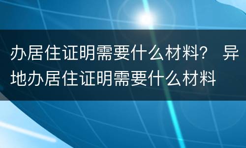 办居住证明需要什么材料？ 异地办居住证明需要什么材料