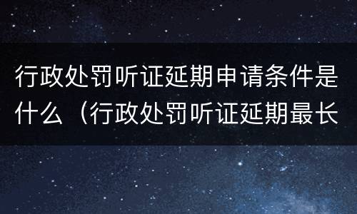 行政处罚听证延期申请条件是什么（行政处罚听证延期最长期限）