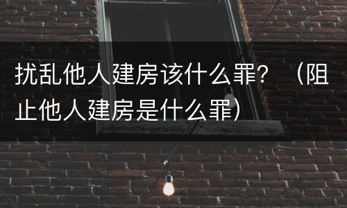 扰乱他人建房该什么罪？（阻止他人建房是什么罪）