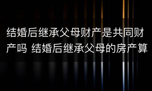 结婚后继承父母财产是共同财产吗 结婚后继承父母的房产算共同财产吗