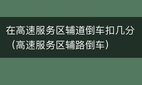 在高速服务区辅道倒车扣几分（高速服务区辅路倒车）