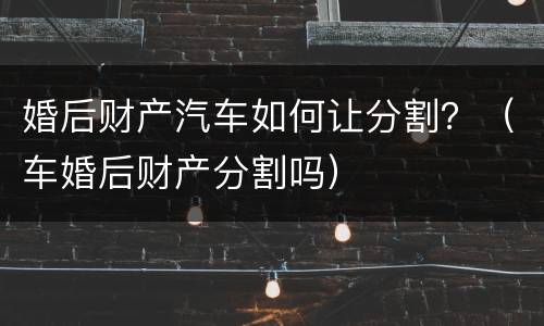 婚后财产汽车如何让分割？（车婚后财产分割吗）