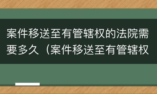 案件移送至有管辖权的法院需要多久（案件移送至有管辖权的法院需要多久开庭）