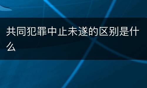共同犯罪中止未遂的区别是什么