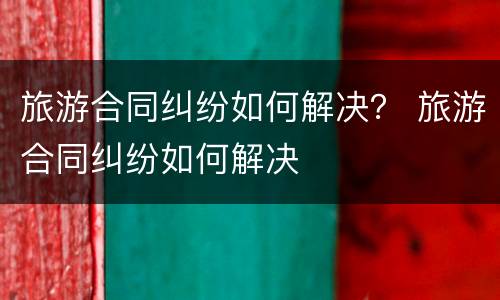 旅游合同纠纷如何解决？ 旅游合同纠纷如何解决