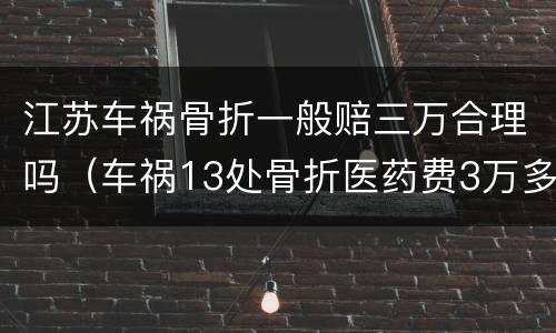 江苏车祸骨折一般赔三万合理吗（车祸13处骨折医药费3万多）