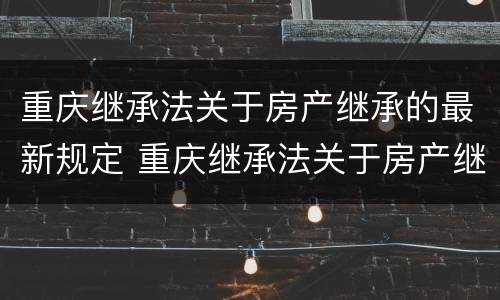 重庆继承法关于房产继承的最新规定 重庆继承法关于房产继承的最新规定文件