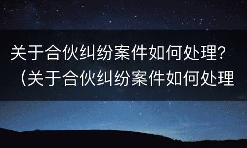 关于合伙纠纷案件如何处理？（关于合伙纠纷案件如何处理好）