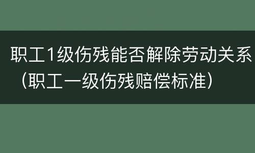 职工1级伤残能否解除劳动关系（职工一级伤残赔偿标准）