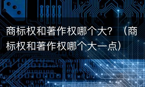 商标权和著作权哪个大？（商标权和著作权哪个大一点）