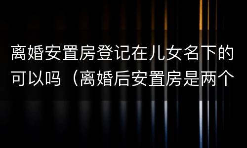 离婚安置房登记在儿女名下的可以吗（离婚后安置房是两个人的名字吗）