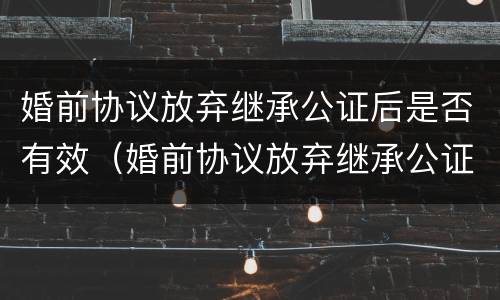婚前协议放弃继承公证后是否有效（婚前协议放弃继承公证后是否有效呢）