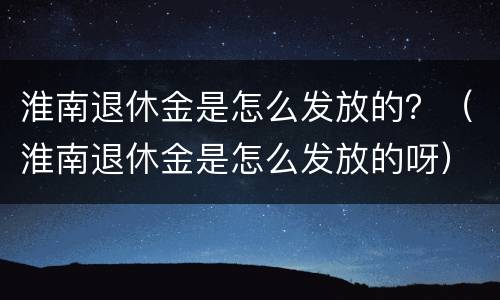 淮南退休金是怎么发放的？（淮南退休金是怎么发放的呀）