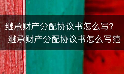 继承财产分配协议书怎么写？ 继承财产分配协议书怎么写范本