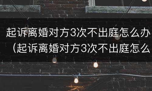 起诉离婚对方3次不出庭怎么办（起诉离婚对方3次不出庭怎么办呀）