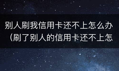 别人刷我信用卡还不上怎么办（刷了别人的信用卡还不上怎么办）