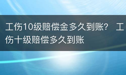 工伤10级赔偿金多久到账？ 工伤十级赔偿多久到账