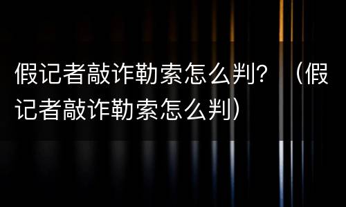假记者敲诈勒索怎么判？（假记者敲诈勒索怎么判）
