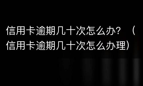 信用卡逾期几十次怎么办？（信用卡逾期几十次怎么办理）