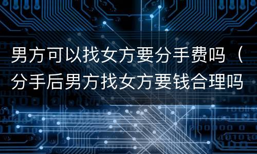 男方可以找女方要分手费吗（分手后男方找女方要钱合理吗）