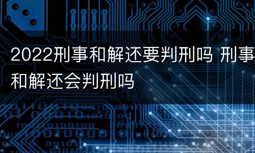 2022刑事和解还要判刑吗 刑事和解还会判刑吗