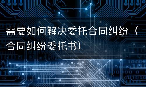 需要如何解决委托合同纠纷（合同纠纷委托书）