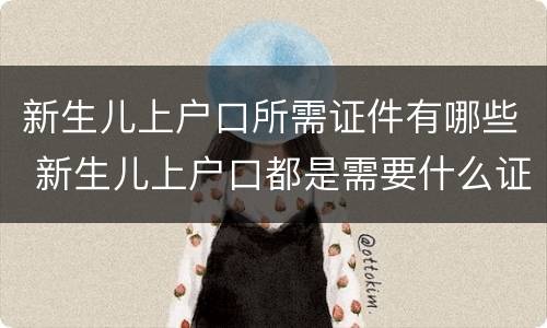 新生儿上户口所需证件有哪些 新生儿上户口都是需要什么证件