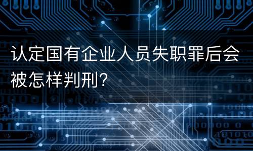 认定国有企业人员失职罪后会被怎样判刑?