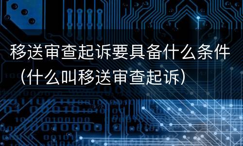 移送审查起诉要具备什么条件（什么叫移送审查起诉）