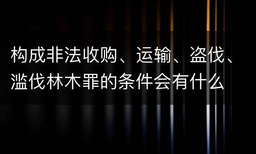 构成非法收购、运输、盗伐、滥伐林木罪的条件会有什么