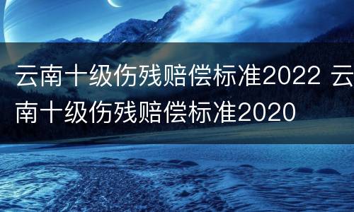 云南十级伤残赔偿标准2022 云南十级伤残赔偿标准2020