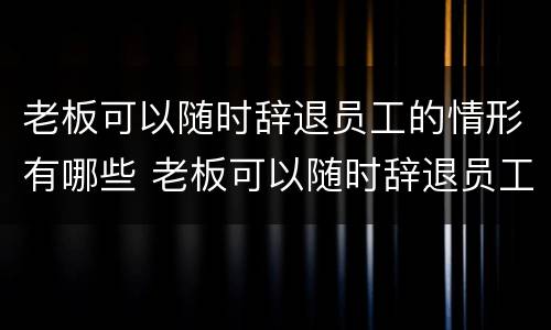 老板可以随时辞退员工的情形有哪些 老板可以随时辞退员工的情形有哪些呢