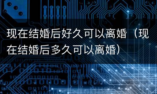 现在结婚后好久可以离婚（现在结婚后多久可以离婚）