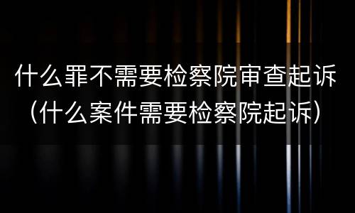 什么罪不需要检察院审查起诉（什么案件需要检察院起诉）
