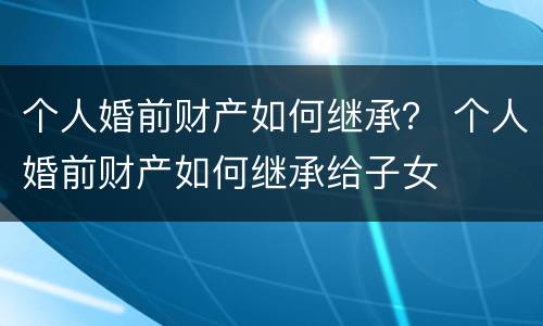 个人婚前财产如何继承？ 个人婚前财产如何继承给子女