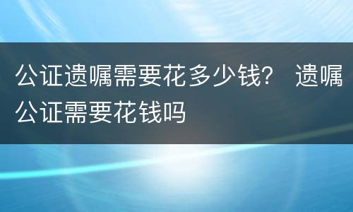 公证遗嘱需要花多少钱？ 遗嘱公证需要花钱吗