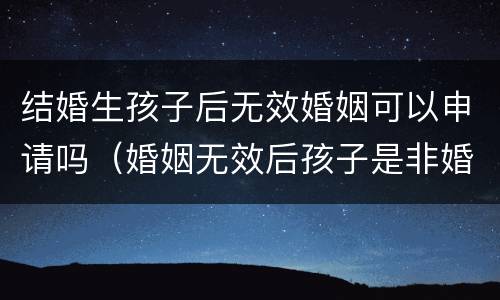 结婚生孩子后无效婚姻可以申请吗（婚姻无效后孩子是非婚生子）