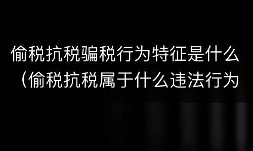 偷税抗税骗税行为特征是什么（偷税抗税属于什么违法行为）
