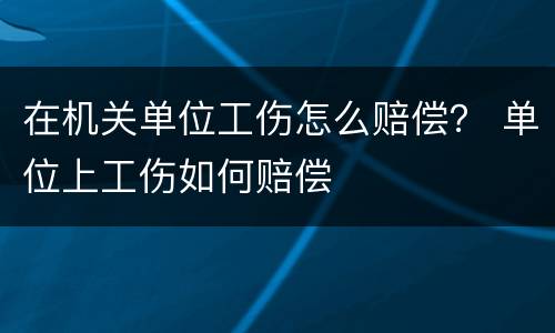 在机关单位工伤怎么赔偿？ 单位上工伤如何赔偿