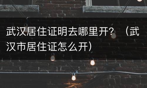 武汉居住证明去哪里开？（武汉市居住证怎么开）